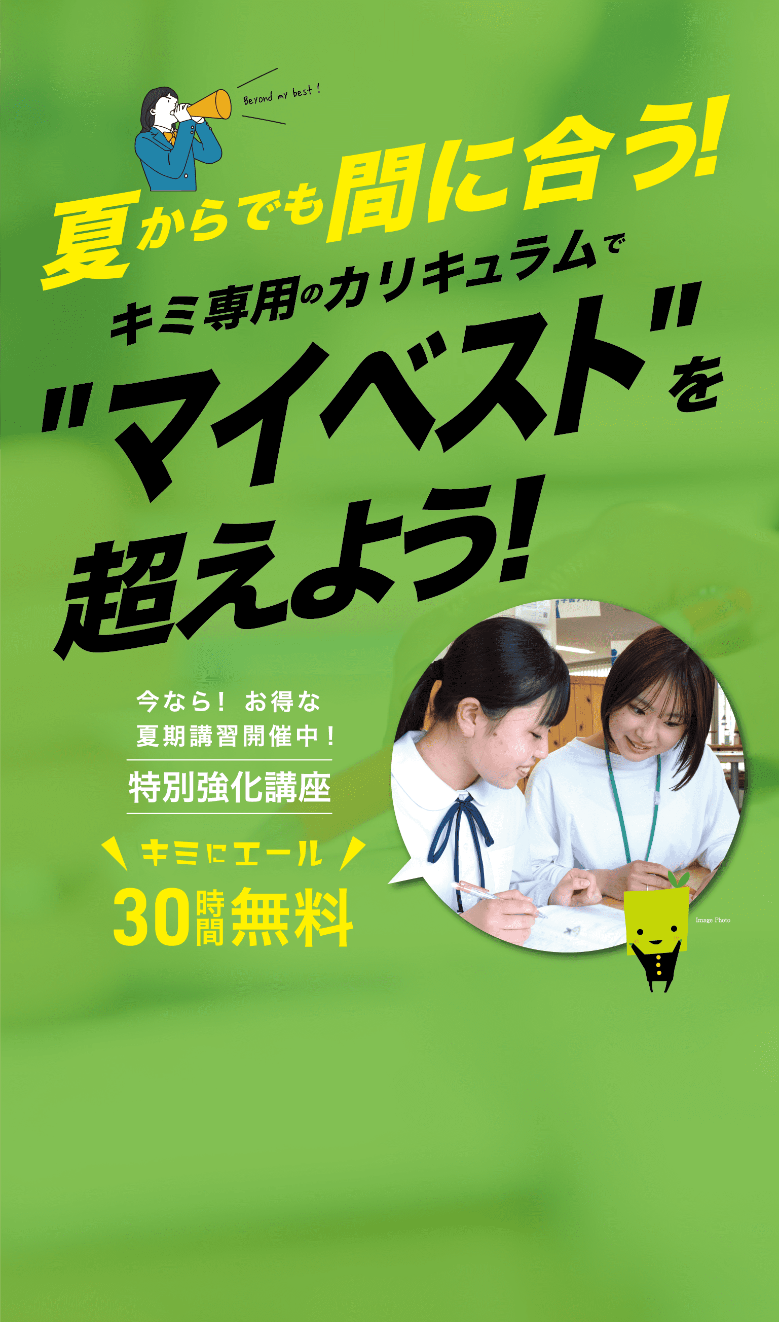 夏からでも間に合う! キミ専用のカリキュラムで'マイベスト'を超えよう! 今なら! お得な夏期講習開催中! 特別強化講座 キミにエール 30時間無料 0120-563-653 受付時間 12:00～20:30(日・祝除く)